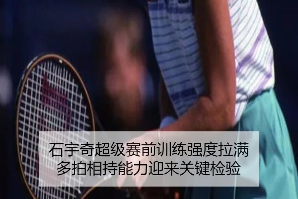 石宇奇超级赛前训练强度拉满 多拍相持能力迎来关键检验